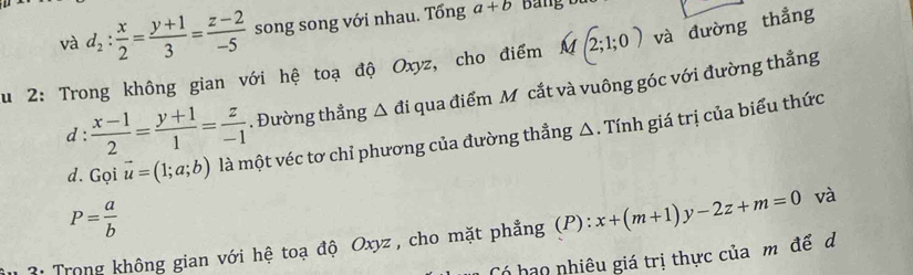 và d_2: x/2 = (y+1)/3 = (z-2)/-5  song song với nhau. Tổng a+b
Su 2: Trong không gian với hệ toạ độ Oxyz, cho điểm M(2;1;0) và đường thẳng 
d :  (x-1)/2 = (y+1)/1 = z/-1 . Đường thẳng △ đi qua điểm M cắt và vuông góc với đường thẳng 
d. Gọi vector u=(1;a;b) là một véc tơ chỉ phương của đường thẳng △. Tính giá trị của biểu thức
P= a/b 
: Trong không gian với hệ toạ độ Oxyz , cho mặt phẳng (P): x+(m+1)y-2z+m=0 và 
Có hạo nhiêu giá trị thực của mộ để d