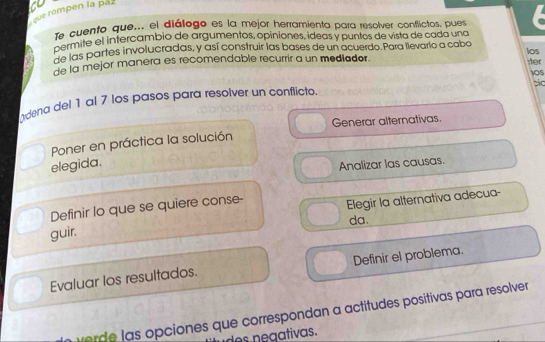 que rompen la paz 
Te cuento que... el diálogo es la mejor herramienta para resolver conflictos, pues 
16 mite el intercambio de argumentos, opiniones, ideas y puntos de vista de cada una 
Es las partes involucradas, y así construir las bases de un acuerdo. Para llevario a caba ;ter 
de la mejor manera es recomendable recurrir a un mediador. los 
1OS 
pio 
ndena del 1 al 7 los pasos para resolver un conflicto. 
Generar alternativas. 
Poner en práctica la solución 
elegida. 
Analizar las causas. 
Definir lo que se quiere conse- 
Elegir la alternativa adecua- 
guir. da. 
Evaluar los resultados. Definir el problema. 
ver de l as opciones que correspondan a actitudes positivas para resolver 
des negativas.