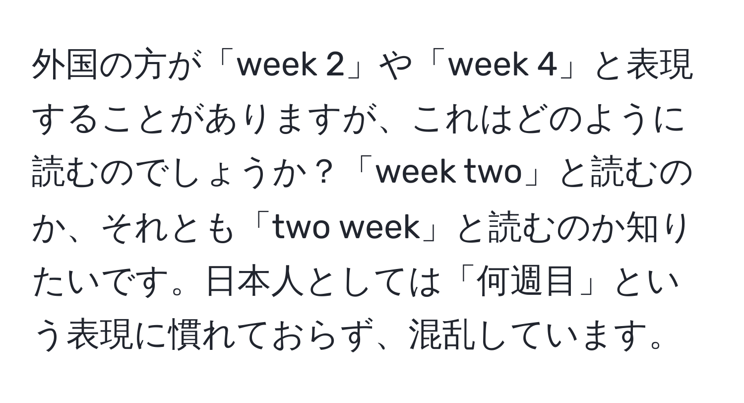 外国の方が「week 2」や「week 4」と表現することがありますが、これはどのように読むのでしょうか？「week two」と読むのか、それとも「two week」と読むのか知りたいです。日本人としては「何週目」という表現に慣れておらず、混乱しています。