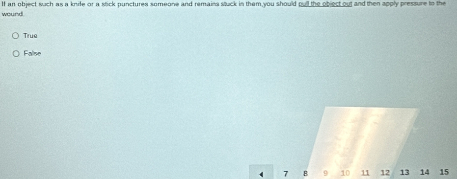 If an object such as a knife or a stick punctures someone and remains stuck in them you should pull the object out and then apply pressure to the
wound.
True
False
( 7 8 9 10 11 12 13 14 15
