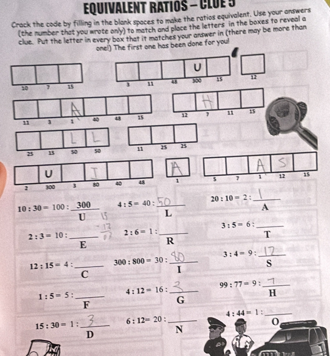 Equivalent ratios - Clue 5
Crack the code by filling in the blank spaces to make the ratios equivalent. Use your answers
(the number that you wrote only) to match and place the letters in the boxes to reveal a
clue. Put the letter in every box that it matches your answer in (there may be more than
The first one has been done for you!
10:30=100: 300/U  4 : 5 = 40 : _○)__ 20 : 10 = 2 A
□  L
3:5=6 _
_ 2:3=10 :
2:6=1._
T
F
R
_ 3:4=9 :
12:15=4._
_ 300:800=30 : 
s
C
I
99:77=9 : H_
4:12=16 : _
S()
1:5=5._
F
G
4:44=1 :_
□ _  6:12=20 : _0
15:30=1 : ^-1.overline D _
N