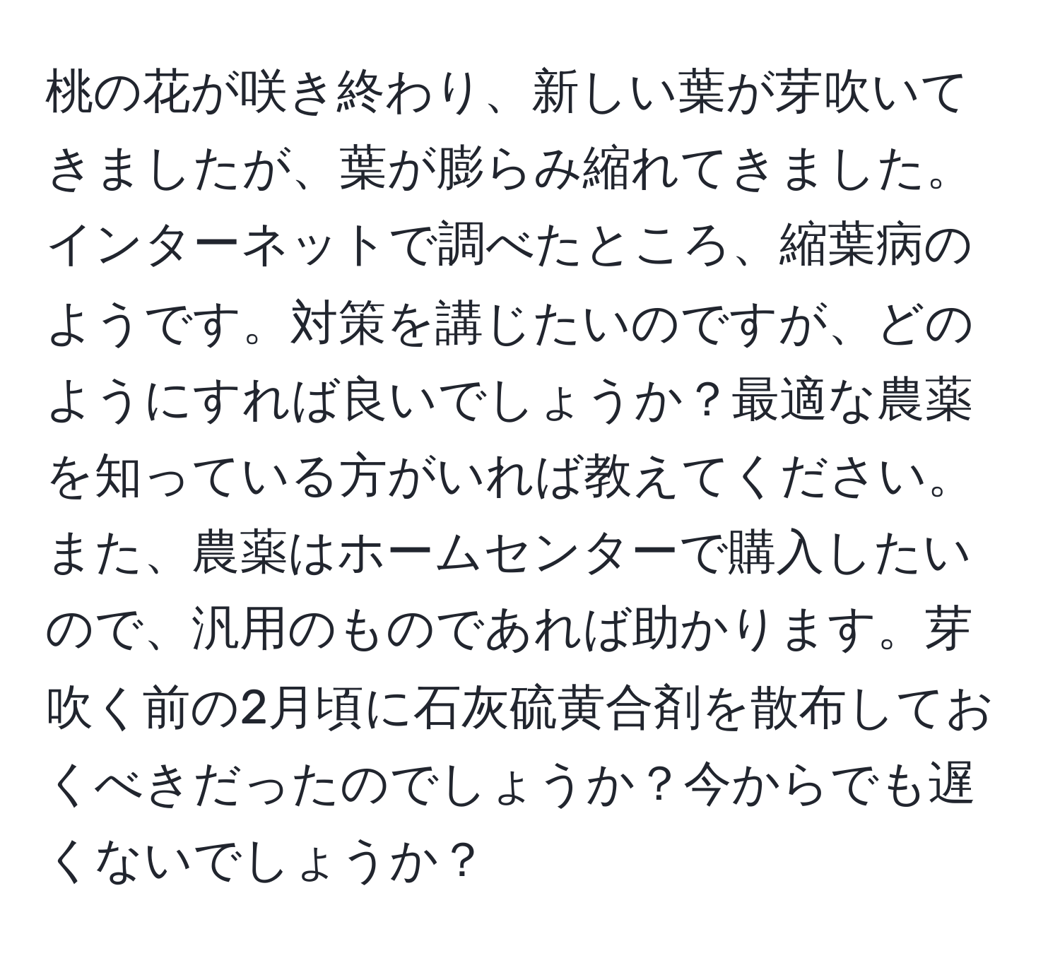 桃の花が咲き終わり、新しい葉が芽吹いてきましたが、葉が膨らみ縮れてきました。インターネットで調べたところ、縮葉病のようです。対策を講じたいのですが、どのようにすれば良いでしょうか？最適な農薬を知っている方がいれば教えてください。また、農薬はホームセンターで購入したいので、汎用のものであれば助かります。芽吹く前の2月頃に石灰硫黄合剤を散布しておくべきだったのでしょうか？今からでも遅くないでしょうか？