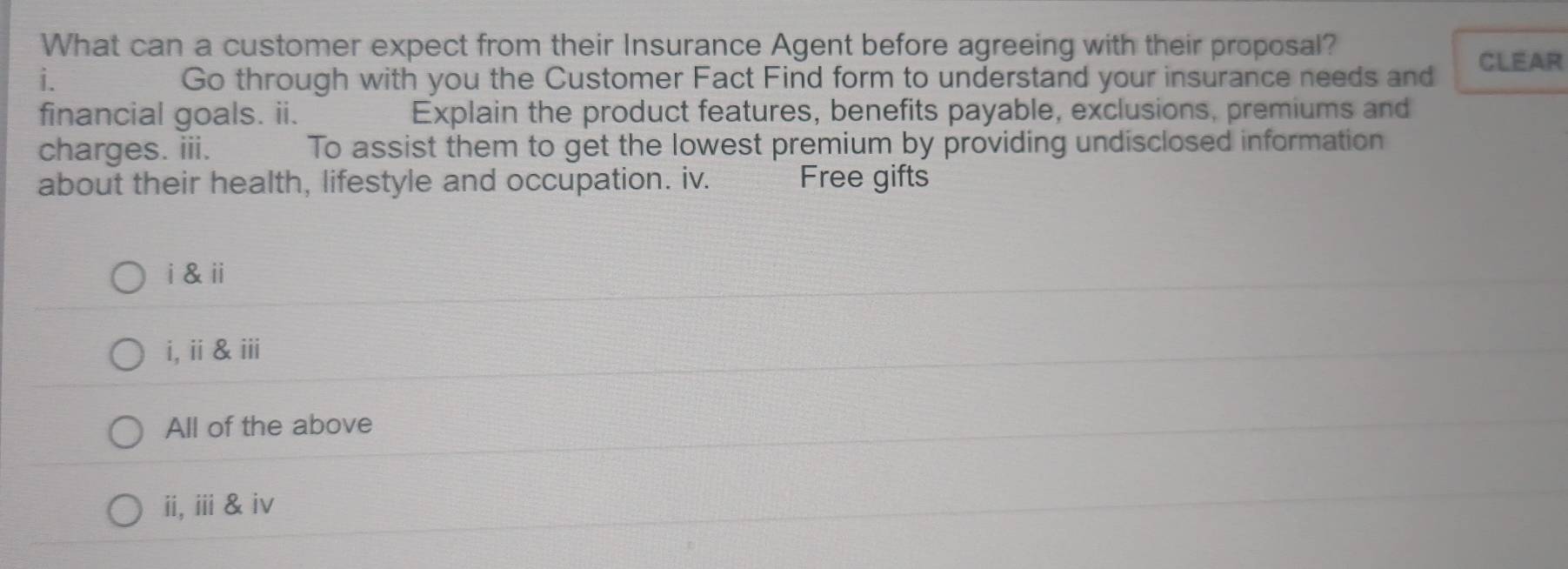 What can a customer expect from their Insurance Agent before agreeing with their proposal? 
i. Go through with you the Customer Fact Find form to understand your insurance needs and CLEAR 
financial goals. ii. Explain the product features, benefits payable, exclusions, premiums and 
charges. iii. To assist them to get the lowest premium by providing undisclosed information 
about their health, lifestyle and occupation. iv. Free gifts 
i & ⅱ 
i,ⅱ&ⅲ 
All of the above 
ii, ⅲi & ⅳv