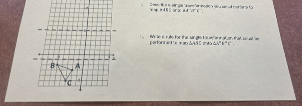 Describe a single transformation you could perform to 
map △ ABC onto △ A'prime B'prime C'prime . 
ii. Write a rule for the single transformation that could be 
performed to map △ ABC onto △ A'prime B'prime C'prime 