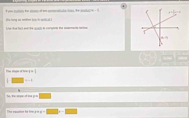 If you multiply the slopes of two perpendicular lines, the product is - 1.
(As long as neither line is vertical.)
Use that fact and the graph to complete the statements below.
.
CL AH cutor
The slope of line 9 is  1/2 .
 1/2 · □ =-1
So, the slope of line p is □
The equation for line p is y=□ x-□