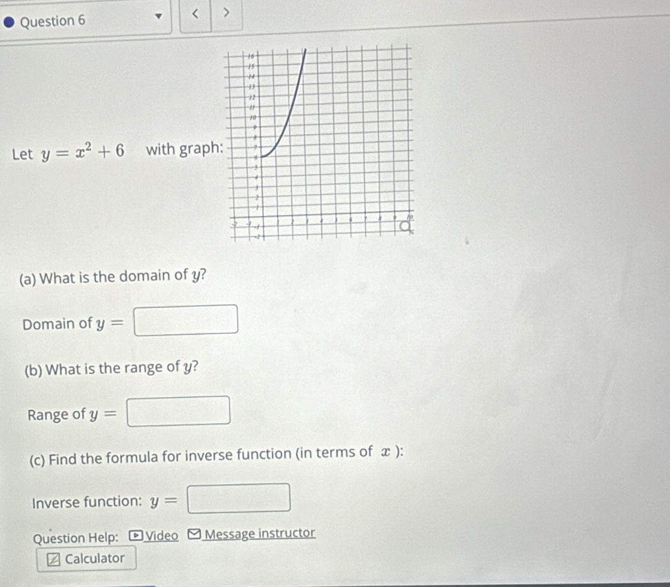 < > 
Let y=x^2+6 with grap 
(a) What is the domain of y? 
Domain of y=
(b) What is the range of y? 
Range of y=
(c) Find the formula for inverse function (in terms of x ): 
Inverse function: y=
Question Help: Video Message instructor 
Calculator