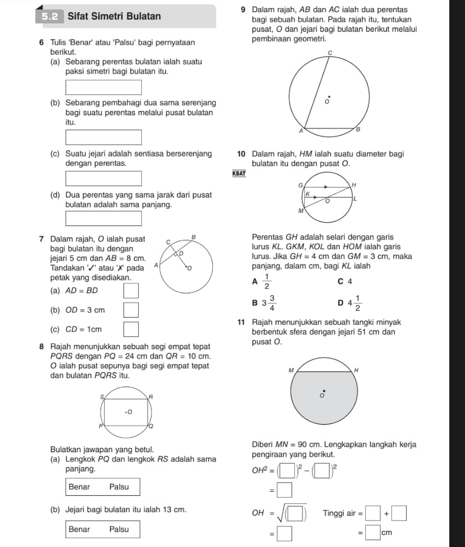 Dalam rajah, AB dan AC ialah dua perentas
5.2 Sifat Simetri Bulatan bagi sebuah bulatan. Pada rajah itu, tentukan
pusat, O dan jejari bagi bulatan berikut melalui
6 Tulis 'Benar' atau 'Palsu' bagi pernyataan pembinaan geometri.
berikut. 
(a) Sebarang perentas bulatan ialah suatu
paksi simetri bagi bulatan itu.
(b) Sebarang pembahagi dua sama serenjang
bagi suatu perentas melalui pusat bulatan
itu.
□ 
(-y-()=()(x-))
(c) Suatu jejari adalah sentiasa berserenjang 10 Dalam rajah, HM ialah suatu diameter bagi
dengan perentas. bulatan itu dengan pusat O.
KBAT
(d) Dua perentas yang sama jarak dari pusat 
bulatan adalah sama panjang.
7 Dalam rajah, O ialah pusat  Perentas GH adalah selari dengan garis
bagi bulatan itu denganlurus KL. GKM, KOL dan HOM ialah garis
jejari 5 cm dan AB=8cm. lurus. Jika GH=4 cm dan GM=3cm , maka
Tandakan '✔' atau '✗' pada panjang, dalam cm, bagi KL ialah
petak yang disediakan. C 4
A  1/2 
(a) AD=BD □
(b) OD=3cm □
B 3 3/4 
D 4 1/2 
11 Rajah menunjukkan sebuah tangki minyak
(c) CD=1cm □ berbentuk sfera dengan jejari 51 cm dan
8 Rajah menunjukkan sebuah segi empat tepat pusat O.
PQRS dengan PQ=24cm dan QR=10cm.
O ialah pusat sepunya bagi segi empat tepat
dan bulatan PQRS itu.
Bulatkan jawapan yang betul. Diberi MN=90cm. Lengkapkan langkah kerja
(a) Lengkok PQ dan lengkok RS adalah sama pengiraan yang berikut.
panjang.
OH^2=(□ )^2-(□ )^2
Benar Palsu
□  =□
OH=sqrt((□ ))
(b) Jejari bagi bulatan itu ialah 13 cm. Tinggi air =□ +□
Benar Palsu
=□
=□ cm