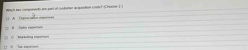 Which two components are part of customer acquisition costs? (Choose 2 )
A Depreciation expenses
B Sales expenses
C Marketing expenses
D Tax expenses