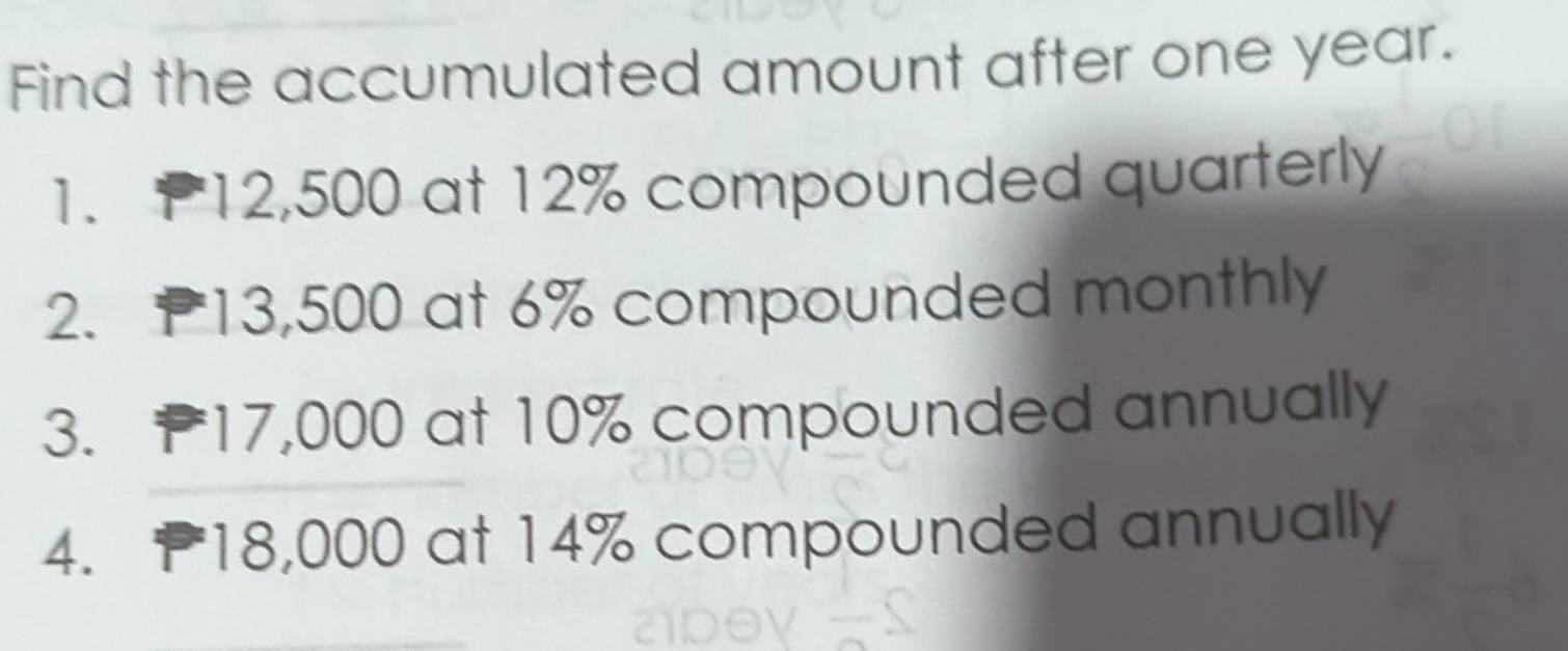 Find the accumulated amount after one year. 
1. P12,500 at 12% compounded quarterly 
2. P13,500 at 6% compounded monthly 
3. P17,000 at 10% compounded annually 
4. 18,000 at 14% compounded annually