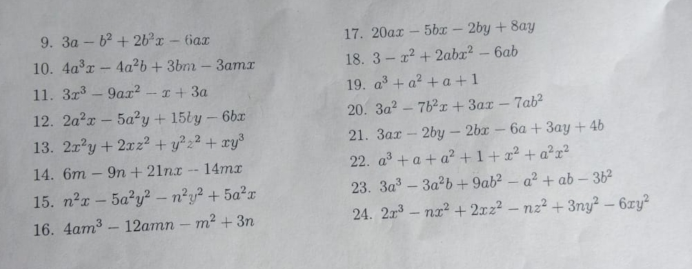 3a-b^2+2b^2x-6ax
17. 20ax-5bx-2by+8ay
10. 4a^3x-4a^2b+3bm-3amx 18. 3-x^2+2abx^2-6ab
11. 3x^3-9ax^2-x+3a 19. a^3+a^2+a+1
20. 3a^2-7b^2x+3ax-7ab^2
12. 2a^2x-5a^2y+15by-6bx
21. 3ax-2by-2bx-6a+3ay+4b
13. 2x^2y+2xz^2+y^2z^2+xy^3
14. 6m-9n+21nx-14mx 22. a^3+a+a^2+1+x^2+a^2x^2
15. n^2x-5a^2y^2-n^2y^2+5a^2x
23. 3a^3-3a^2b+9ab^2-a^2+ab-3b^2
24. 
16. 4am^3-12amn-m^2+3n 2x^3-nx^2+2xz^2-nz^2+3ny^2-6xy^2