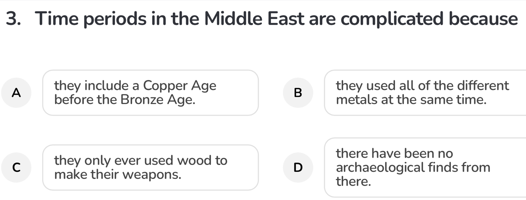 Time periods in the Middle East are complicated because
A
they include a Copper Age they used all of the different
B
before the Bronze Age. metals at the same time.
there have been no
they only ever used wood to
D
C archaeological finds from
make their weapons.
there.