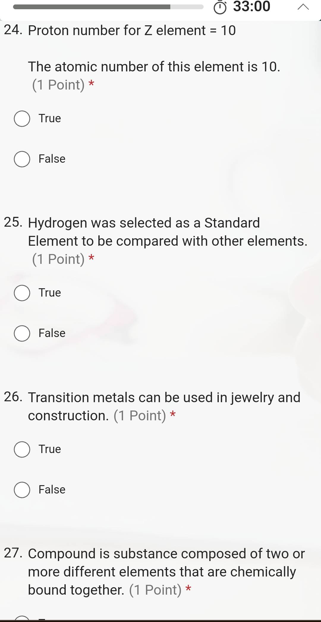 33:00 
24. Proton number for Z element =10
The atomic number of this element is 10.
(1 Point) *
True
False
25. Hydrogen was selected as a Standard
Element to be compared with other elements.
(1 Point) *
True
False
26. Transition metals can be used in jewelry and
construction. (1 Point) *
True
False
27. Compound is substance composed of two or
more different elements that are chemically
bound together. (1 Point) *