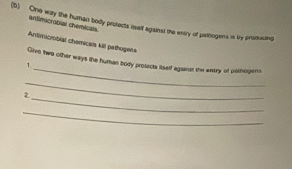 One way the human body protects itself against the entry of pattogens is by proiducing 
antimicrobial chemicals. 
Antimicrobial chemicals kill pathogens 
_ 
Give two other ways the human body protects itself against the entry of pathogens 
1. 
_ 
_ 
2. 
_