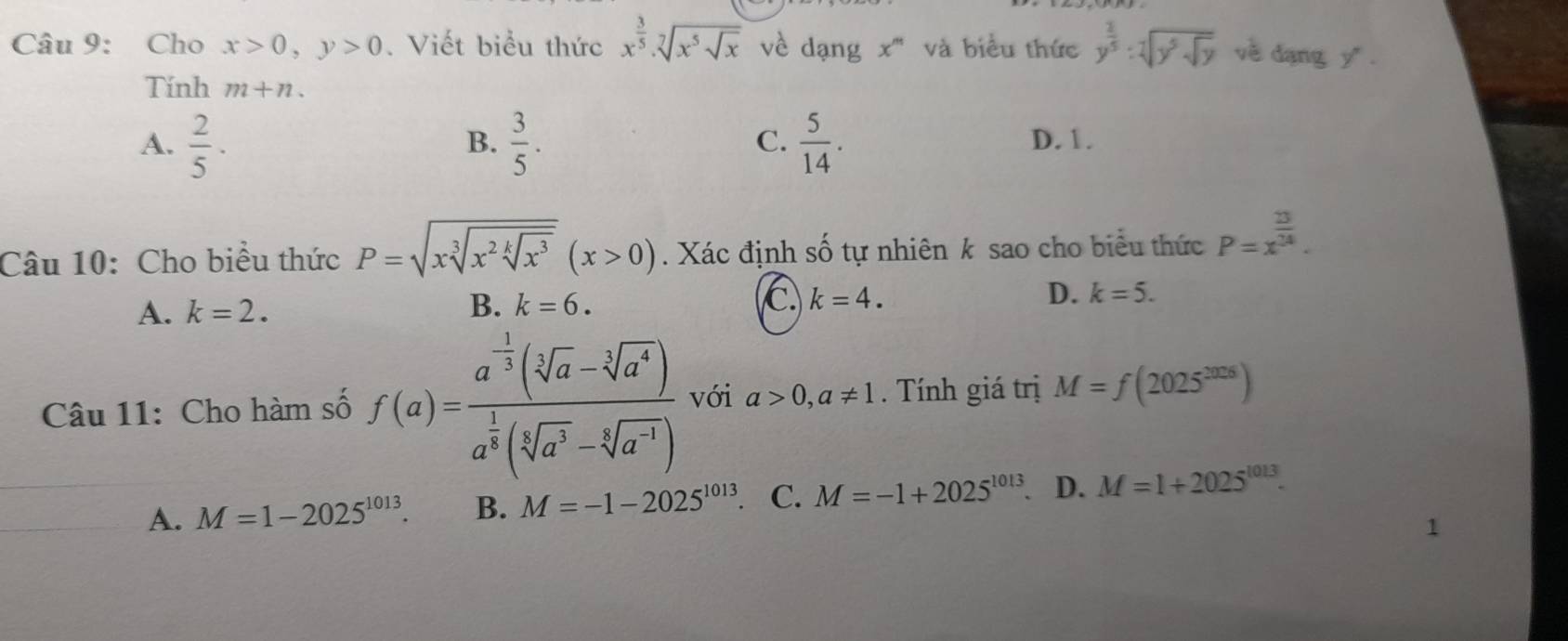 Cho x>0, y>0. Viết biểu thức x^(frac 3)5· sqrt[7](x^5sqrt x) về dạng x''' và biểu thức y^( 2)/y^5 ]y^5sqrt(y) về đạng y".
Tính m+n.
B.
C.
A.  2/5 ·  3/5 .  5/14 . D. 1.
Câu 10: Cho biểu thức P=sqrt(xsqrt [3]x^2sqrt [k]x^3)(x>0). Xác định số tự nhiên k sao cho biểu thức P=x^(frac 23)24.
A. k=2. B. k=6. C k=4. D. k=5. 
Câu 11: Cho hàm số f(a)=frac a^(-frac 1)3(sqrt[3](a)-sqrt[3](a^4))a^(frac 1)3(sqrt[5](a^3)-sqrt[4](a^(-1))) với a>0,a!= 1. Tính giá trị M=f(2025^(2026))
A. M=1-2025^(1013). B. M=-1-2025^(1013) C. M=-1+2025^(1013). D. M=1+2025^(1013).