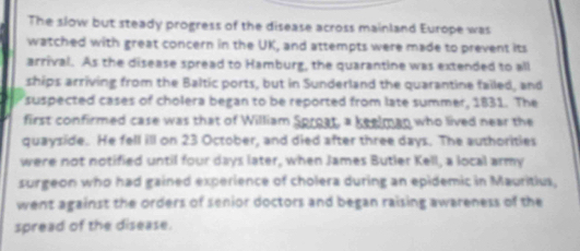 The slow but steady progress of the disease across mainland Europe was 
watched with great concern in the UK, and attempts were made to prevent its 
arrival. As the disease spread to Hamburg, the quarantine was extended to all 
ships arriving from the Baltic ports, but in Sunderland the quarantine failed, and 
suspected cases of cholera began to be reported from late summer, 1831. The 
first confirmed case was that of William Sproat, a keelman who lived near the 
quayside. He fell ill on 23 October, and died after three days. The authorities 
were not notified until four days later, when James Butler Kell, a local army 
surgeon who had gained experience of cholera during an epidemic in Mauritius, 
went against the orders of senior doctors and began raising awareness of the 
spread of the disease.