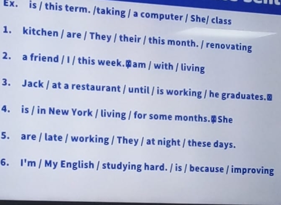 Ex. is / this term. /taking / a computer / She/ class 
1. kitchen / are / They / their / this month. / renovating 
2. a friend / I / this week.Qam / with / living 
3. Jack / at a restaurant / until / is working / he graduates.≌ 
4. is / in New York / living / for some months.@She 
5. are / late / working / They / at night / these days. 
6. I'm / My English / studying hard. / is / because / improving