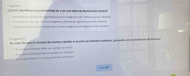 Pregunta 9
¿Cómo identificas la probabilidad de z en una tabla de distribución normal?
Encontrando el nível de significancia en los renglones y de confianza en las columnas
Cruzando el valor de z en los rengones y el nível de simificancia en las columnas
Identificando el primer número de z en los renglones y el segundo en las columnas
Pregunta 10
En caso de que el número de eventos cambie si ocurren en distintos instantes, ¿se puede usar la distribución de Poisson?
No, ya que el tiempo debe ser siempre el mismo
Sí, ya que la probabilidad no cambia con el tiempo
No, ya que debén ser incependientes del tempo
Enviar >