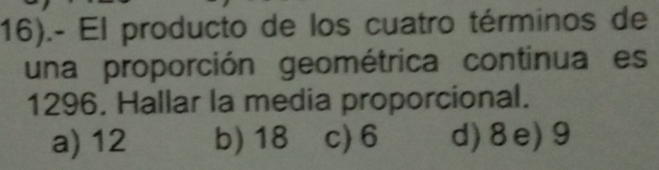 16).- El producto de los cuatro términos de
una proporción geométrica continua es
1296. Hallar la media proporcional.
a) 12 b) 18 c) 6 d) 8e) 9