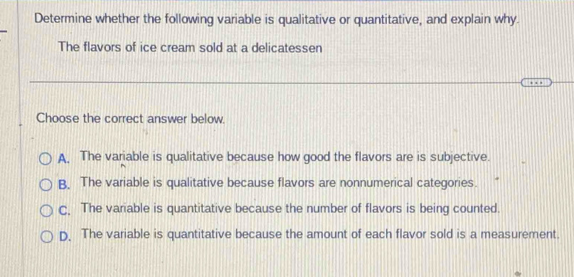 Determine whether the following variable is qualitative or quantitative, and explain why.
The flavors of ice cream sold at a delicatessen
… 
Choose the correct answer below.
A. The variable is qualitative because how good the flavors are is subjective.
B. The variable is qualitative because flavors are nonnumerical categories.
C. The variable is quantitative because the number of flavors is being counted.
D. The variable is quantitative because the amount of each flavor sold is a measurement.