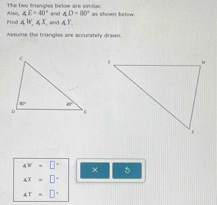 The two triangles below are similar.
Also, ∠ E=40° and ∠ D=80° as shown below.
Find ∠ W,∠ X , and ∠ Y.
Assume the triangles are accurately drawn.
∠ W=□°
×
∠ x=□°
∠ Y=□°