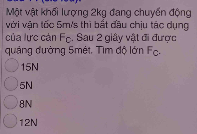 Một vật khối lượng 2kg đang chuyển động
với vận tốc 5m/s thì bắt đầu chịu tác dụng
của lực cản Fc. Sau 2 giây vật đi được
quảng đường 5mét. Tìm độ lớn Fc.
15N
5N
8N
12N