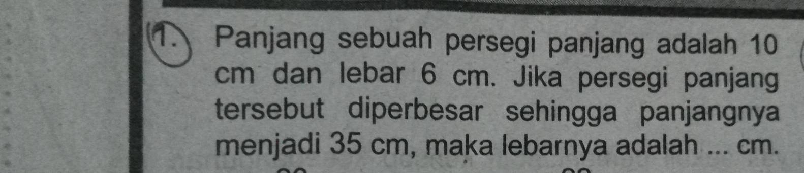 Panjang sebuah persegi panjang adalah 10
cm dan lebar 6 cm. Jika persegi panjang 
tersebut diperbesar sehingga panjangnya 
menjadi 35 cm, maka lebarnya adalah ... cm.