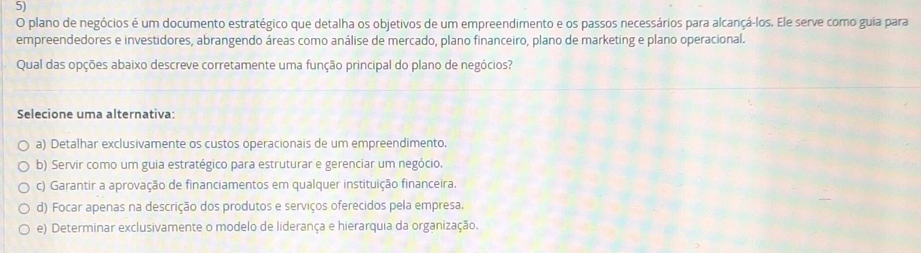 plano de negócios é um documento estratégico que detalha os objetivos de um empreendimento e os passos necessários para alcançá-los. Ele serve como guia para
empreendedores e investidores, abrangendo áreas como análise de mercado, plano financeiro, plano de marketing e plano operacional.
Qual das opções abaixo descreve corretamente uma função principal do plano de negócios?
Selecione uma alternativa:
a) Detalhar exclusivamente os custos operacionais de um empreendimento.
b) Servir como um guia estratégico para estruturar e gerenciar um negócio.
c) Garantir a aprovação de financiamentos em qualquer instituição financeira.
d) Focar apenas na descrição dos produtos e serviços oferecidos pela empresa.
e) Determinar exclusivamente o modelo de liderança e hierarquia da organização.