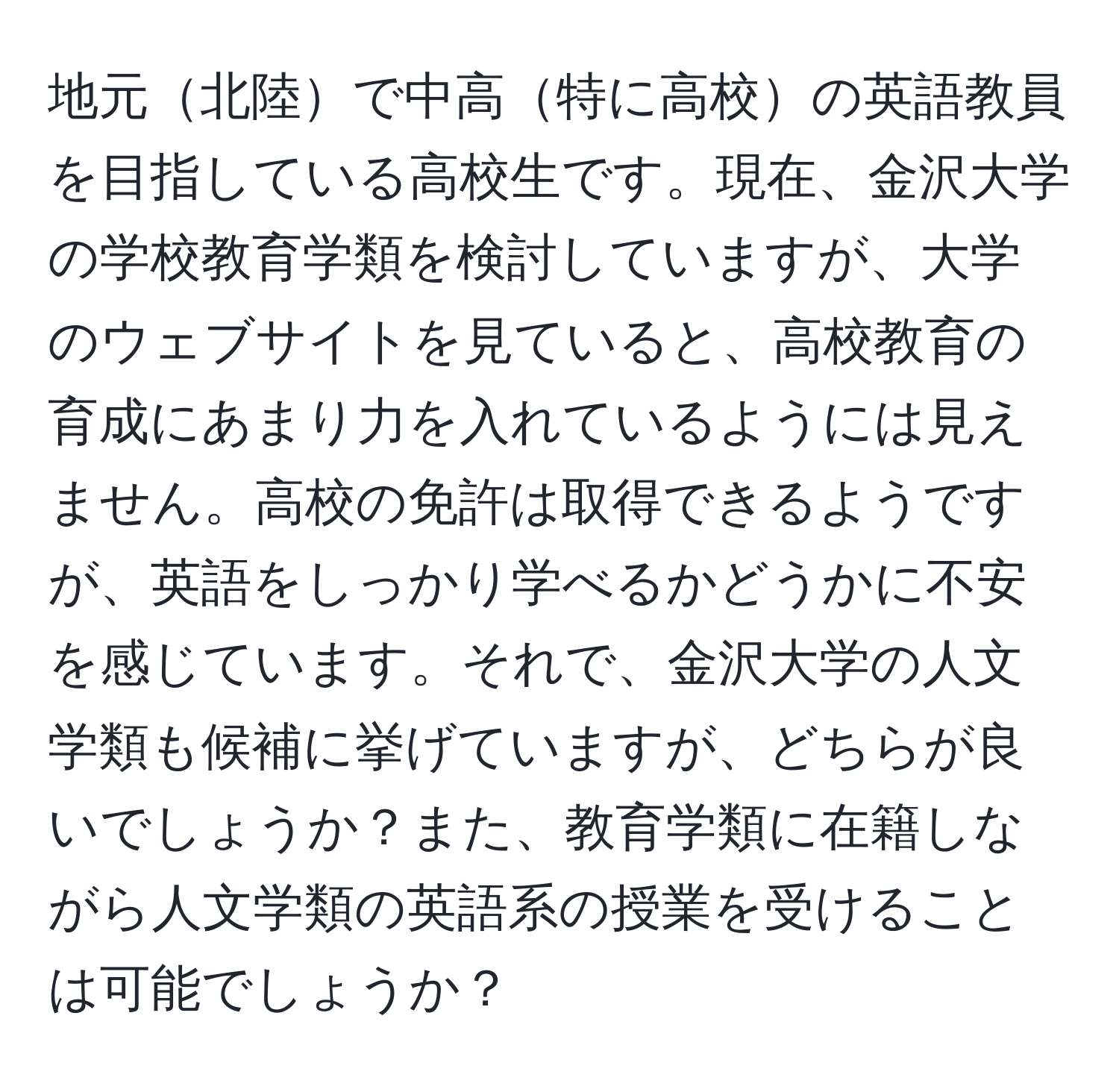 地元北陸で中高特に高校の英語教員を目指している高校生です。現在、金沢大学の学校教育学類を検討していますが、大学のウェブサイトを見ていると、高校教育の育成にあまり力を入れているようには見えません。高校の免許は取得できるようですが、英語をしっかり学べるかどうかに不安を感じています。それで、金沢大学の人文学類も候補に挙げていますが、どちらが良いでしょうか？また、教育学類に在籍しながら人文学類の英語系の授業を受けることは可能でしょうか？