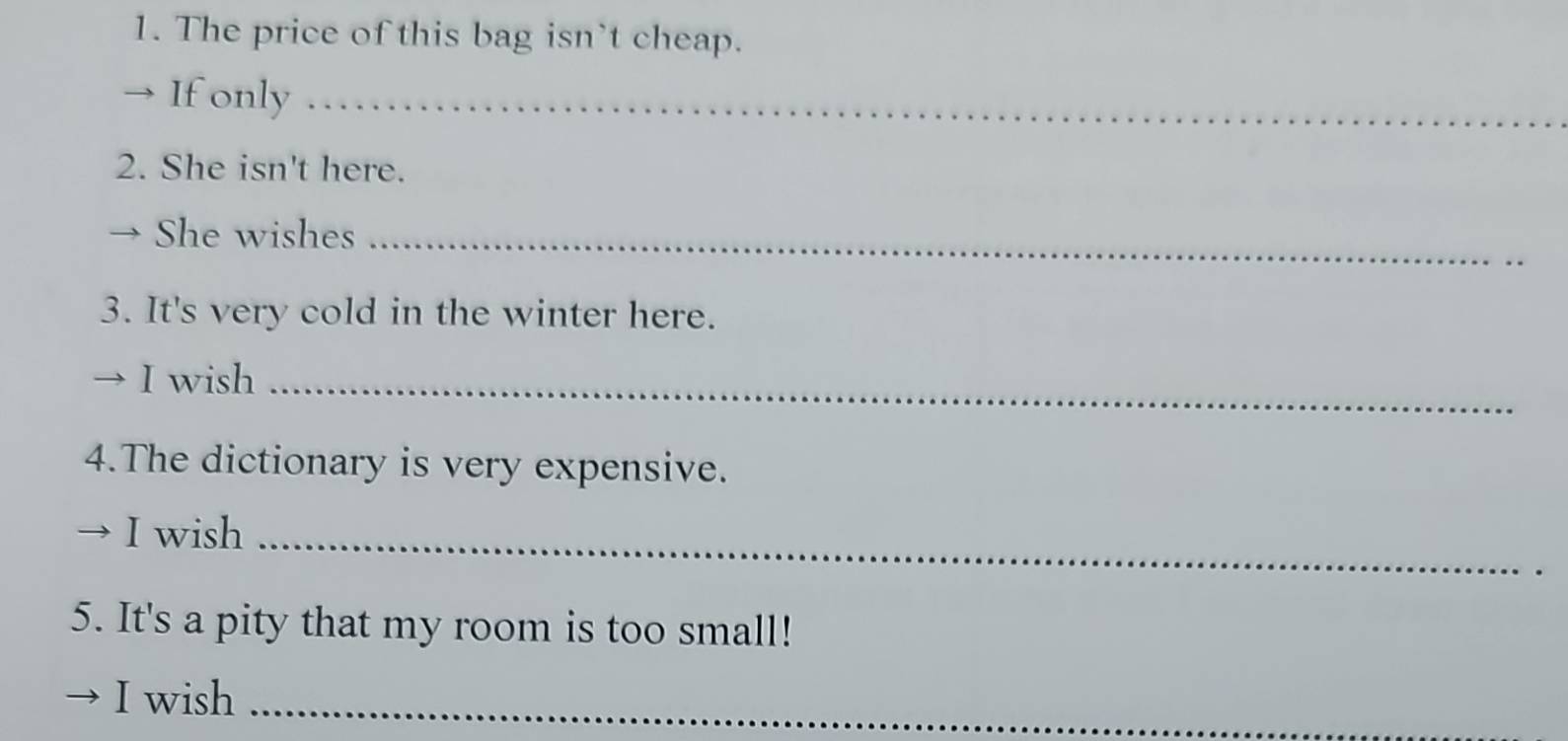 The price of this bag isn't cheap. 
→ If only_ 
2. She isn't here. 
She wishes_ 
3. It's very cold in the winter here. 
I wish_ 
4.The dictionary is very expensive. 
I wish_ 
5. It's a pity that my room is too small! 
I wish_