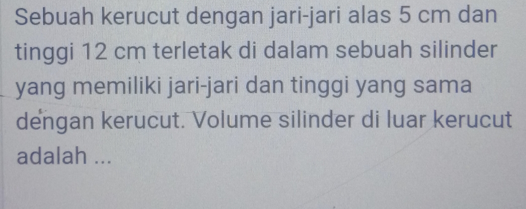 Sebuah kerucut dengan jari-jari alas 5 cm dan 
tinggi 12 cm terletak di dalam sebuah silinder 
yang memiliki jari-jari dan tinggi yang sama 
dengan kerucut. Volume silinder di luar kerucut 
adalah ...