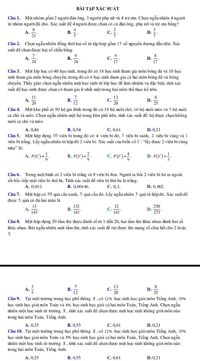 bài tập xác suát
Câu 1. Một nhóm gồm 2 người đàn ông, 3 người phụ nữ và 4 trẻ em. Chọn ngẫu nhiên 4 người
từ nhóm người đã cho. Xác suất đề 4người được chọn có cả đàn ông, phụ nữ và trẻ em bằng?
A.  8/21 . B.  4/7 . C.  2/7 . D.  3/7 .
Câu 2. Chọn ngẫu nhiên đồng thời hai số từ tập hợp gồm 17 số nguyên dương đầu tiên. Xác
suất đề chọn được hai số chẵn bằng
A.  7/34 . B.  9/34 . C.  9/17 . D.  8/17 .
Câu 3. Một lớp học có 40 học sinh, trong đó có 18 học sinh tham gia môn bóng đá và 10 học
sinh tham gia môn bóng chuyền, trong đó có 6 học sinh tham gia cả hai môn bóng đá và bóng
chuyền. Thầy giáo chọn ngẫu nhiên một học sinh từ lớp học để làm nhiệm vụ đặc biệt, tính xác
suất để học sinh được chọn có tham gia ít nhất một trong hai môn thể thao kể trên.
A.  11/20  B.  7/12  C.  13/20  D.  8/25 
Câu 4. Một khu phố c 50 hộ gia đình trong đó có 18 hộ nuôi chó, 16 hộ nuôi mèo và 7 hộ nuôi
cả chó và mèo. Chọn ngẫu nhiên một hộ trong khu phố trên, tính xác suất để: hộ được chọn không
nuôi cả chó và mèo
A. 0,46 B. 0,54 C. 0,61 D. 0,21
Câu 5. Một hộp đựng 10 viên bi trong đó có 4 viên bi đỏ, 3 viên bi xanh, 2 viên bi vàng và 1
viên bi trắng. Lấy ngẫu nhiên từ hộp đó 2 viên bi. Xác suất của biến cố C : “lấy được 2 viên bi cùng
màu' là:
A. P(C)= 1/9 . B. P(C)= 2/9 . C. P(C)= 4/9 . D. P(C)= 1/3 .
Câu 6. Trong một bình có 2 viên bi trắng và 8 viên bi đen. Người ta bốc 2 viên bi bỏ ra ngoài
rồi bốc tiếp một viên bi thứ ba. Tính xác suất đề viên bi thứ ba là trắng.
A. 0,012. B. 0,00146. C. 0, 2. D. 0, 002,
Câu 7. Một hộp có 10 quả cầu xanh, 5 quả cầu đỏ. Lấy ngẫu nhiên 5 quả từ hộp đó. Xác suất đề
được 5 quả có đủ hai màu là
A.  13/143 . B.  132/143 . C.  12/143 . D.  250/273 .
Câu 8. Một hộp đựng 20 tấm thẻ được đánh số từ 1 đến 20, hai tấm thẻ khác nhau đánh hai số
khác nhau. Rút ngẫu nhiên một tấm thẻ, tính xác suất đề rút được thẻ mang số chia hết cho 2 hoặc
3.
A.  3/5   7/12  C.  13/20  D.  8/25 
B.
Câu 9. Tại một trường trung học phổ thông X , có 12% học sinh học giỏi môn Tiếng Anh, 35%
học sinh học giỏi môn Toán và 8% học sinh học giỏi cả hai môn Toán, Tiếng Anh. Chọn ngẫu
mhiên một học sinh từ trường X , tính xác suất để chọn được một học sinh không giỏi môn nào
trong hai môn Toán, Tiếng Anh.
A. 0,25 B. 0,55 C. 0,61 D. 0,21
Câu 10. Tại một trường trung học phổ thông X , có 12% học sinh học giỏi môn Tiếng Anh, 35%
học sinh học giỏi môn Toán và 8% học sinh học giỏi cả hai môn Toán, Tiếng Anh. Chọn ngẫu
nhiên một học sinh từ trường X , tính xác suất để chọn được một học sinh không giỏi môn nào
trong hai môn Toán, Tiếng Anh.
A. 0,25 B. 0,55 C. 0,61 D. 0,2 1