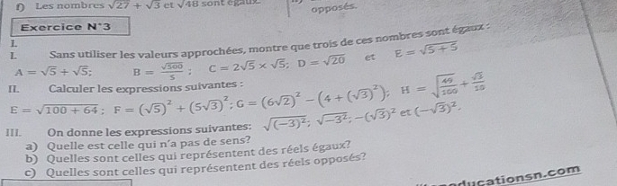 Les nombres sqrt(27)+sqrt(3) ct sqrt(48)son t egauy 
opposés. 
Exercice N^(·)3
L Sans utiliser les valeurs approchées, montre que trois de ces nombres sont égaux : 
L 
II. Calculer les expressions suivantes : E=sqrt(100+64); F=(sqrt(5))^2+(5sqrt(3))^2; G=(6sqrt(2))^2-(4+(sqrt(3))^2); H=sqrt(frac 49)100+ sqrt(3)/10  A=sqrt(5)+sqrt(5) B= sqrt(500)/5 ; C=2sqrt(5)* sqrt(5); D=sqrt(20) et E=sqrt(5+5)
III. On donne les expressions suivantes: sqrt((-3)^2);sqrt(-3^2); -(sqrt(3))^2 et(-sqrt(3))^2. 
a) Quelle est celle qui n’a pas de sens? 
b) Quelles sont celles qui représentent des réels égaux? 
c) Quelles sont celles qui représentent des réels opposés? 
du cationsn.com