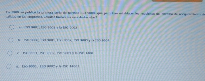 En 1989 se publicó la primera serie de normas ISO 9000, que permitían establecer los requisitos del sistema de aseguramiento de
calidad en las empresas, ¿cuáles fueron las más destacadas?
a. ISO 9001, ISO 9002 y la ISO 9003
b. ISO 9000, ISO 9001, ISO 9002, ISO 9003 y la ISO 9004
c. ISO 9001, ISO 9002, ISO 9003 y la ISO 1400
d. ISO 9001, ISO 9002 y la ISO 14001