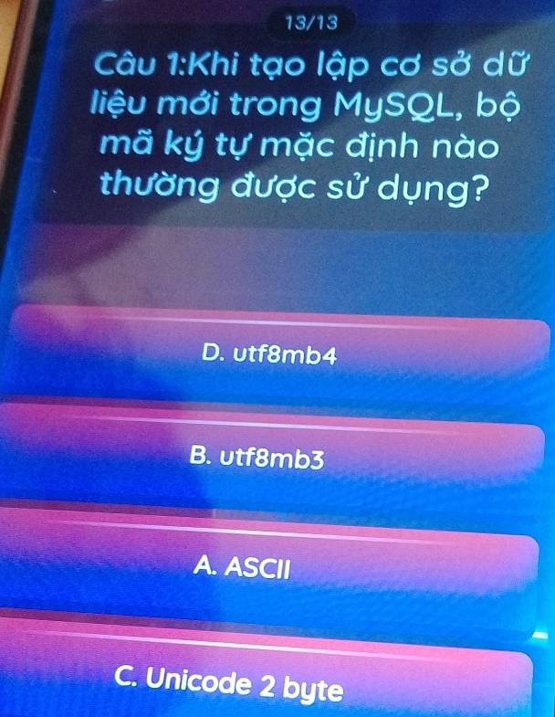 13/13
Câu 1:Khi tạo lập cơ sở dữ
liệu mới trong MySQL, bộ
mã ký tự mặc định nào
thường được sử dụng?
D. utf8mb4
B. υtf8mb3
A. ASCII
C. Unicode 2 byte