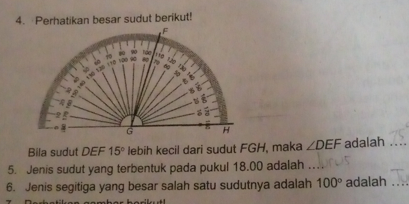 Perhatikan besar sudut berikut! 
Bila sudut DEF 15° lebih kecil dari sudut FGH, maka ∠ DEF adalah_ 
5. Jenis sudut yang terbentuk pada pukul 18.00 adalah 
6. Jenis segitiga yang besar salah satu sudutnya adalah 100° adalah_