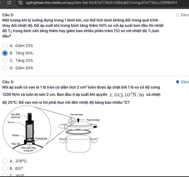 Đán
Một lượng khí lý tưởng đựng trong 1 bình kín, coi thể tích bình không đổi trong quá trình
thay đối nhiệt độ. Để áp suất khí trong bình tăng thêm 50% so với áp suất ban đầu thì nhiệt
độ T_2 trong bình cần tăng thêm hay giảm bao nhiêu phần trăm (%) so với nhiệt độ T_1 ban
đầu?
A. Giảm 25%
B. Tăng 50%.
C. Tăng 25%
D. Giảm 50%
Câu 3: Đánh
Nồi áp suất có van là 1 lỗ tròn có diện tích 2cm^2 luôn được áp chặt bởi 1 lò xo có độ cứng
1200 N/m và luôn bị nén 2 cm. Ban đầu ở áp suất khí quyển 1,013.10^5N/m và nhiệt
độ 25°C. Đế van mở ra thì phải đun nồi đến nhiệt độ bằng bao nhiêu°C ?
A. 378°C.
B. 651°
C 353°