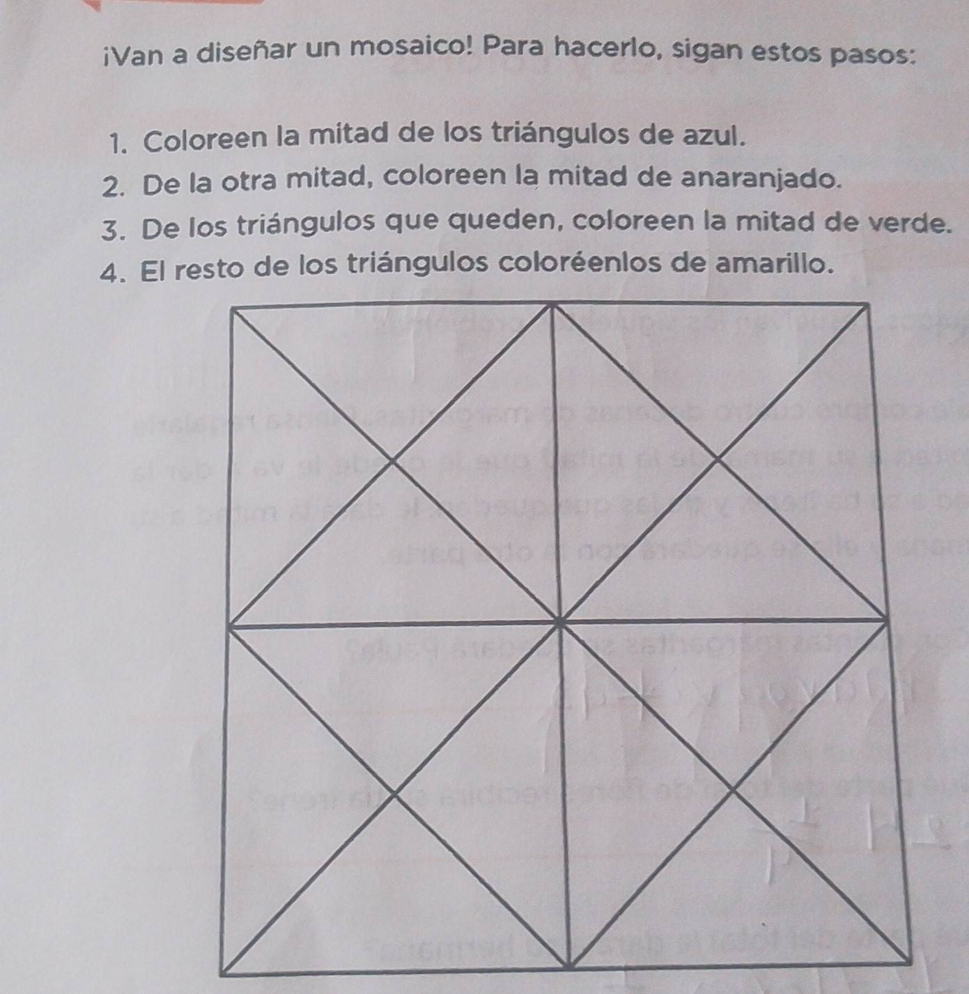 iVan a diseñar un mosaico! Para hacerlo, sigan estos pasos: 
1. Coloreen la mitad de los triángulos de azul. 
2. De la otra mitad, coloreen la mitad de anaranjado. 
3. De los triángulos que queden, coloreen la mitad de verde.