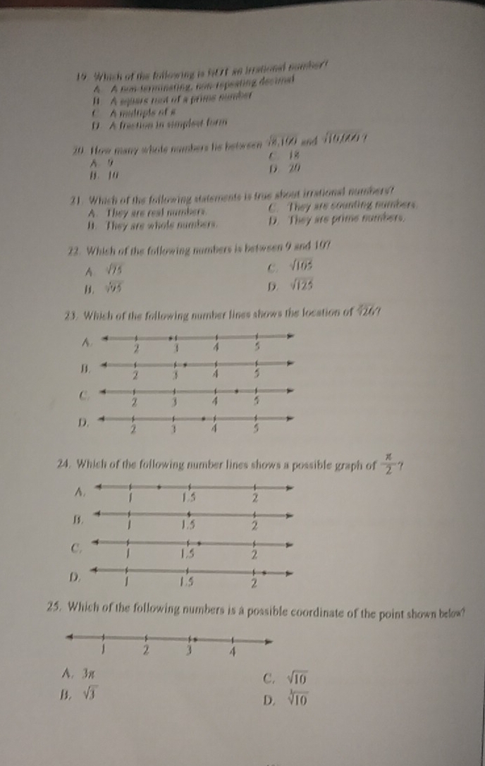 Which of the billowing is N0t ao irrationd nomber t
A A nunderminating, non rspeating decimed. A squers not of a prims sumber
C A multipis of s
D. A frestion in simplest form
20. How many whote numbers his between  6/18.10  and sqrt(10,100).
C 1k
A
D 20
21. Which of the folkowing statements is true shout irrational numbers?
A. They are real numbers. C. They are counting numbers.
D. They are whole numbers. D. They are prime numbers.
22. Which of the following nombers is between 9 and 107
A sqrt(75)
C. sqrt(105)
1. sqrt(95) D. sqrt(125)
23. Which of the following number lines shows the location of overline / 2
A.
D.
C.
D.
24. Which of the following number lines shows a possible graph of  π /2  ？
A.
C.
2
25. Which of the following numbers is a possible coordinate of the point shown below?
A. 3π sqrt(10)
C.
B. sqrt(3)
D. sqrt[3](10)