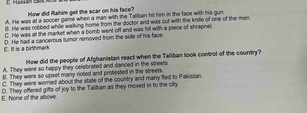 Hassan calls Amir an
How did Rahim get the scar on his face?
A. He was at a soccer game when a man with the Taliban hit him in the face with his gun.
B. He was robbed while walking home from the doctor and was cut with the knife of one of the men.
C. He was at the market when a bomb went off and was hit with a piece of shrapnel.
D. He had a cancerous tumor removed from the side of his face.
E. It is a birthmark
How did the people of Afghanistan react when the Taliban took control of the country?
A. They were so happy they celebrated and danced in the streets.
B. They were so upset many rioted and protested in the streets.
C. They were worried about the state of the country and many fled to Pakistan.
D. They offered gifts of joy to the Taliban as they moved in to the city.
E. None of the above.