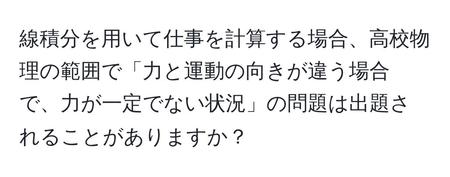 線積分を用いて仕事を計算する場合、高校物理の範囲で「力と運動の向きが違う場合で、力が一定でない状況」の問題は出題されることがありますか？