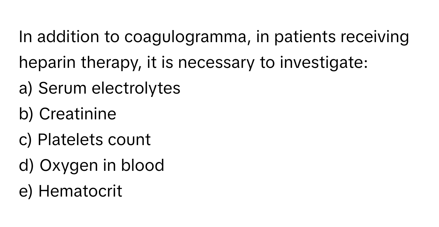 In addition to coagulogramma, in patients receiving heparin therapy, it is necessary to investigate:

a) Serum electrolytes 
b) Creatinine 
c) Platelets count 
d) Oxygen in blood 
e) Hematocrit