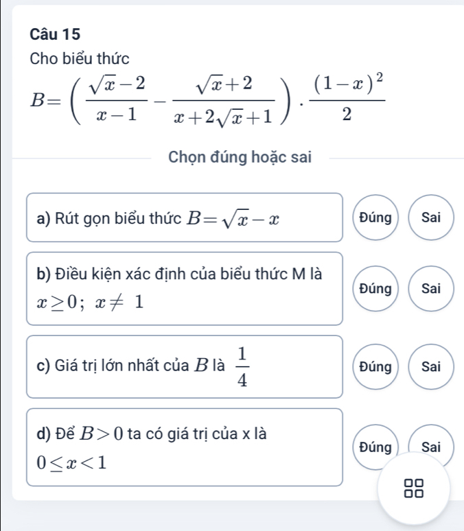 Cho biểu thức
B=( (sqrt(x)-2)/x-1 - (sqrt(x)+2)/x+2sqrt(x)+1 )· frac (1-x)^22
Chọn đúng hoặc sai
a) Rút gọn biểu thức B=sqrt(x)-x Đúng Sai
b) Điều kiện xác định của biểu thức M là
Đúng Sai
x≥ 0;x!= 1
c) Giá trị lớn nhất của B là  1/4  Đúng Sai
d) Để B>0 ta có giá trị của x là
Đúng Sai
0≤ x<1</tex>