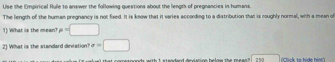 Use the Empirical Rule to answer the following questions about the length of pregnancies in humans. 
The length of the human pregnancy is not fixed. It is know that it varies according to a distribution that is roughly normal, with a mean of 
1) What is the mean? mu =□
2) What is the standard deviation? sigma =□
T v lue) that corresponds with 1 standard deviation below the mean? 250 (Click to hide hint)