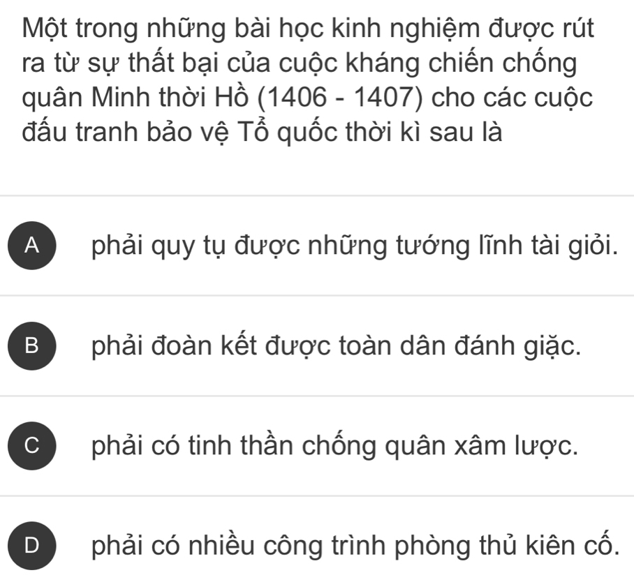 Một trong những bài học kinh nghiệm được rút
ra từ sự thất bại của cuộc kháng chiến chống
quân Minh thời Hồ (1406 - 1407) cho các cuộc
đấu tranh bảo vệ Tổ quốc thời kì sau là
A ) phải quy tụ được những tướng lĩnh tài giỏi.
B phải đoàn kết được toàn dân đánh giặc.
C phải có tinh thần chống quân xâm lược.
D phải có nhiều công trình phòng thủ kiên cố.