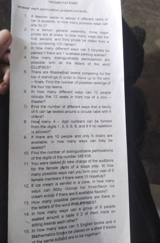 "PERMUTATIONS" 
Answer each permutation problem correctly 
1. A teacher wants to assign 4 different tasks to 
her 4 students. In how many possible ways can 
she do it? 
2. In a certain general assembly, three major 
prizes are at stake. In how many ways can the 
first, second, and third prizes be drawn from a 
box containing 120 names? 
3. In how many different ways can 5 bicycles be 
parked if there are 7 available parking spaces? 
4. How many distinguishable permutations are 
possible with all the letters of the word 
ELLIPSES? 
5. There are 8basketball teams competing for the 
top 4 standings in order to move up to the semi 
— finals. Find the number of possible rankings of 
the four top teams. 
6. In how many different ways can 12 people 
occupy the 12 seats in front row of a mini -- 
theater? 
7 Find the number of different ways that a family 
of 6 can be seated around a circular table with 6
chairs? 
8. How many 4 - digit numbers can be formed 
from the digits 1, 3, 5, 6, 8, and 9 if no repetition 
is allowed? 
9. If there are 10 people and only 6 chairs are 
available, in how many ways can they be 
seated? 
10. Find the number of distinguishable permutations 
of the digits of the number 348 838. 
11. You were tasked to take charge of the auditions 
for the female parts of a stage play. In how 
many possible ways can you form your cast of 5
female members if there were 15 hopefuls? 
12. If ice cream is served in a cone, in how many 
ways can Abby choose her three-flavor ice 
cream scoop if there are 6 available flavors? 
13. How many possible permutations are there in 
the letters of the word PHfLIPPINES? 
14. In how many ways can a group of 6 people 
seated around a table if 2 of them insist on 
sitting beside each other? 
15. In how many ways can 5 English books and 4
Mathematics books be placed on a shelf if books 
of the same subject are to be together?