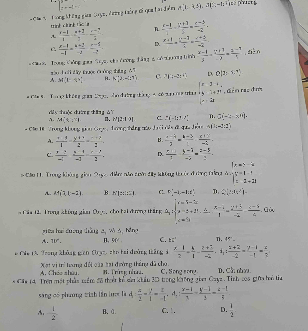 beginarrayl y=-1+t z=-1+tendarray.
* Câu 7. Trong không gian Oxyz , đường thẳng đi qua hai điểm A(1;-3;5),B(2;-1;7) có phương
trình chính tắc là
A.  (x-1)/1 = (y+3)/2 = (z-7)/2 .
B.  (x-1)/1 = (y+3)/2 = (z-5)/-2 .
C.  (x-1)/-1 = (y+3)/-2 = (z-5)/-2 .
D.  (x+1)/1 = (y-3)/2 = (z+5)/-2 .
» Câu 8. Trong không gian Oxyz, cho đường thẳng Δ có phương trình  (x-1)/3 = (y+3)/-2 = (z-7)/5  , điểm
nào dưới đây thuộc đường thẳng A?
A. M(1;-3;5). B. N(2;-1;7). C. P(1;-3;7) D. Q(3;-5;7).
Cầu 9. Trong không gian Oxyz, cho đường thắng △ cdot o phương trình beginarrayl x=3-t, y=1+3t z=2tendarray. , điểm nào dưới
đây thuộc đường thẳng △?
A. M(3;1;2). B. N(3;1;0). C. P(-1;3;2) D. Q(-1;-3;0).
* Cầu 10. Trong không gian Oxyz, đường thắng nào dưới đây đi qua điểm A(3;-3;2)
A.  (x-3)/1 = (y+3)/2 = (z+2)/2 .  (x+3)/3 = (y-3)/1 = (z+2)/-2 .
B.
C.  (x-3)/-1 = (y+3)/-3 = (z-2)/2 .  (x+1)/3 = (y-3)/-3 = (z+5)/2 .
D.
* Câu 11. Trong không gian Oxyz, điểm nào dưới đây không thuộc đường thẳng △ :beginarrayl x=5-3t y=1-t z=2+2tendarray. .
A. M(3;1;-2). B. N(5;1;2). C. P(-1;-1;6) D. Q(2;0;4).
* Cầu 12. Trong không gian Oxyz, cho hai đường thẳng △ _1:beginarrayl x=5-2t y=5+3t,△ _1: (x-1)/1 = (y+3)/-2 = (z-6)/4 . Góc
giữa hai đường thắng △ _1 và △ _2 bằng
A. 30^o. B. 90°. C. 60° D. 45°.
Cầu 13. Trong không gian Oxyz, cho hai đường thẳng đ _ ^2  (x-1)/2 = y/1 = (z+2)/-2 ,d_2: (x+2)/-2 = (y-1)/-1 = z/2 .
Xét vị trí tương đổi của hai đường thắng đã cho.
A. Chéo nhau. B. Trùng nhau. C. Song song. D. Cắt nhau.
* Câu 14. Trên một phần mềm đã thiết kế sân khấu 3D trong không gian Oxyz . Tính cos giữa hai tia
sáng có phương trình lần lượt là d_1: x/2 = y/1 = z/-1 ,d_2: (x-1)/3 = (y-1)/3 = (z-1)/9 .
A. - 1/2 . B. 0. C. 1. D.  1/2 .