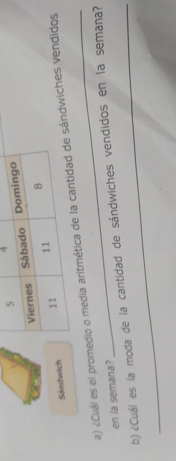 Sándwich 
a) ¿Cuál es el promedio o media aritmésándwiches vendidos 
_ 
en la semana? 
b) ¿Cuál es la moda de la cantidad de sándwiches vendidos en la semana?