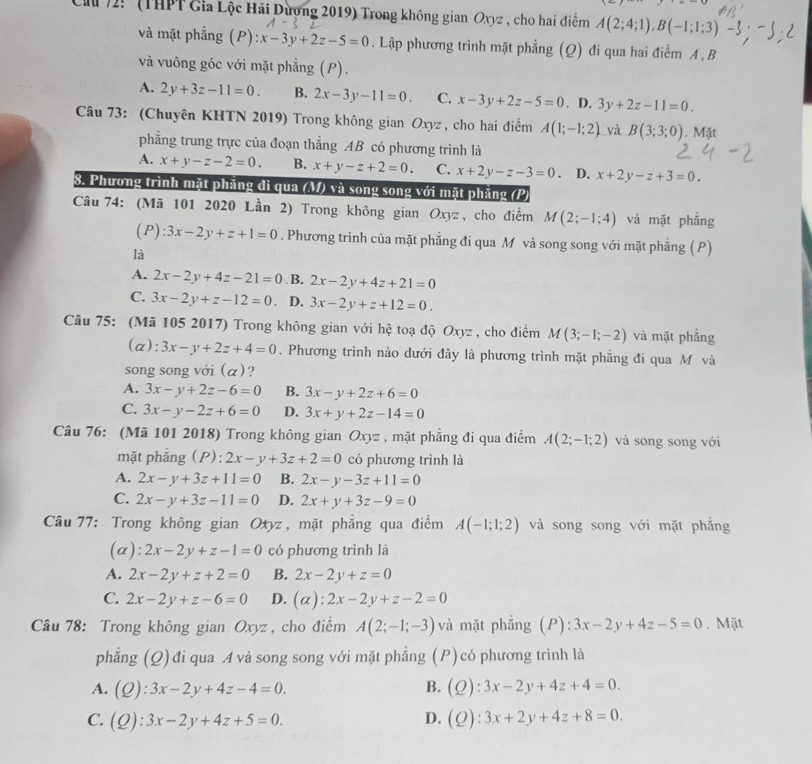 Ca 72: '' (THPT Gia Lộc Hải Dượng 2019) Trong không gian Oxyz , cho hai điểm A(2;4;1),B(-1;1;3)
và mặt phẳng (P) :x-3y+2z-5=0. Lập phương trình mặt phẳng (Q) đi qua hai điểm A , B
và vuông góc với mặt phẳng (P).
A. 2y+3z-11=0. B. 2x-3y-11=0. C. x-3y+2z-5=0. D. 3y+2z-11=0.
Câu 73: (Chuyên KHTN 2019) Trong không gian Oxyz , cho hai điểm A(1;-1;2) và B(3;3;0). Mặt
phẳng trung trực của đoạn thẳng AB có phương trình là
A. x+y-z-2=0. B. x+y-z+2=0. C. x+2y-z-3=0 a D. x+2y-z+3=0.
8. Phương trình mặt phăng đi qua (M) và song song với mặt phăng (P)
Câu 74: (Mã 101 2020 Lần 2) Trong không gian Oxyz , cho điểm M(2;-1;4) và mặt phẳng
(P):3x-2y+z+1=0. Phương trình của mặt phẳng đi qua M và song song với mặt phẳng (P)
là
A. 2x-2y+4z-21=0 .B. 2x-2y+4z+21=0
C. 3x-2y+z-12=0 D. 3x-2y+z+12=0.
Câu 75: (Mã 105 2017) Trong không gian với hệ toạ độ Oxyz , cho điểm M(3;-1;-2) và mặt phẳng
(a): 3x-y+2z+4=0. Phương trình nào dưới đây là phương trình mặt phẳng đi qua Mô và
song song với (α)?
A. 3x-y+2z-6=0 B. 3x-y+2z+6=0
C. 3x-y-2z+6=0 D. 3x+y+2z-14=0
Câu 76: (Mã 101 2018) Trong không gian Oxyz , mặt phẳng đi qua điểm A(2;-1;2) và song song với
mặt phắng (P): 2x-y+3z+2=0 có phương trình là
A. 2x-y+3z+11=0 B. 2x-y-3z+11=0
C. 2x-y+3z-11=0 D. 2x+y+3z-9=0
Câu 77: Trong không gian Oxyz, mặt phẳng qua điểm A(-1;1;2) và song song với mặt phẳng
(a): 2x-2y+z-1=0 có phương trình là
A. 2x-2y+z+2=0 B. 2x-2y+z=0
C. 2x-2y+z-6=0 D. (alpha ):2x-2y+z-2=0
Câu 78: Trong không gian Oxyz , cho điểm A(2;-1;-3) và mặt phẳng (P): 3x-2y+4z-5=0. Mặt
phẳng (Q) đi qua A và song song với mặt phẳng (P) có phương trình là
A. (Q):3x-2y+4z-4=0. B. (Q):3x-2y+4z+4=0.
C. (Q):3x-2y+4z+5=0. D. (Q):3x+2y+4z+8=0.