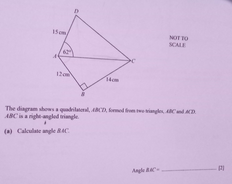 NOT TO
SCALE
The diagram shows a quadrilateral, ABCD, formed from two triangles, ABC and ACD.
ABC is a right-angled triangle.
(a) Calculate angle BAC.
Angle BAC= _[2]