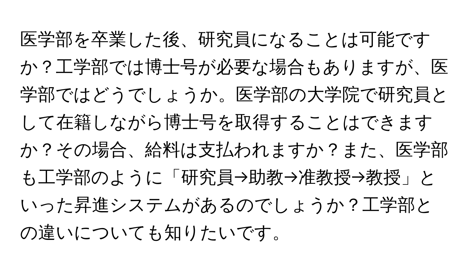 医学部を卒業した後、研究員になることは可能ですか？工学部では博士号が必要な場合もありますが、医学部ではどうでしょうか。医学部の大学院で研究員として在籍しながら博士号を取得することはできますか？その場合、給料は支払われますか？また、医学部も工学部のように「研究員→助教→准教授→教授」といった昇進システムがあるのでしょうか？工学部との違いについても知りたいです。